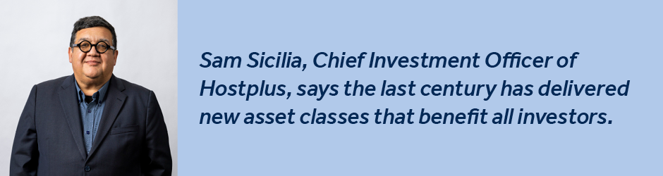SMSF Sam Sicilia banner Sam Sicilia, Chief Investment Officer of Hostplus, says the last century has delivered new asset classes that benefit all investors.